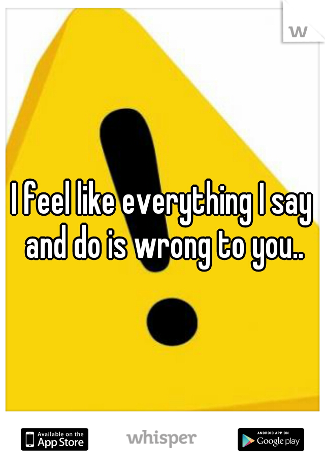 I feel like everything I say and do is wrong to you..