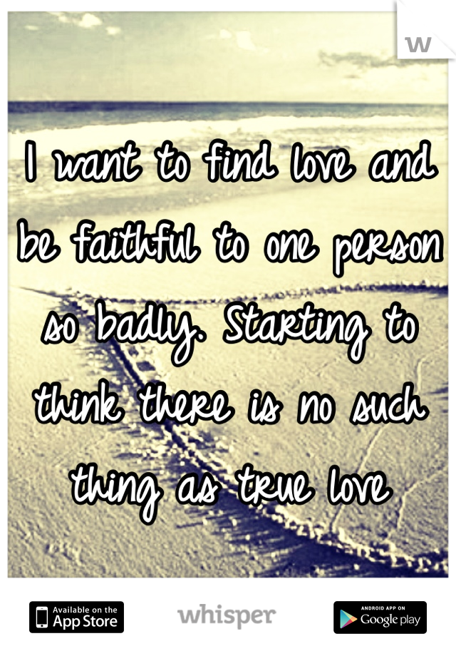 I want to find love and be faithful to one person so badly. Starting to think there is no such thing as true love