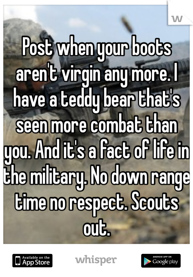 Post when your boots aren't virgin any more. I have a teddy bear that's seen more combat than you. And it's a fact of life in the military. No down range time no respect. Scouts out. 