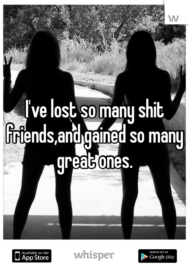 I've lost so many shit friends,and gained so many great ones.