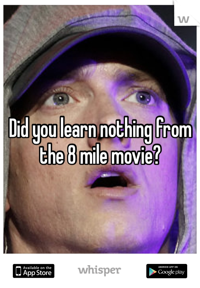Did you learn nothing from the 8 mile movie? 