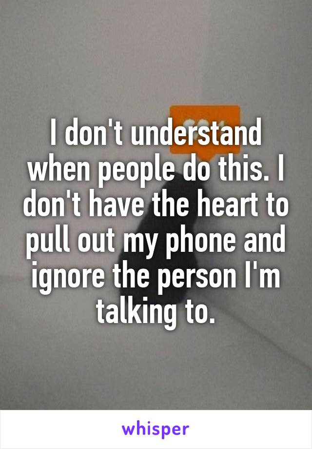 I don't understand when people do this. I don't have the heart to pull out my phone and ignore the person I'm talking to.