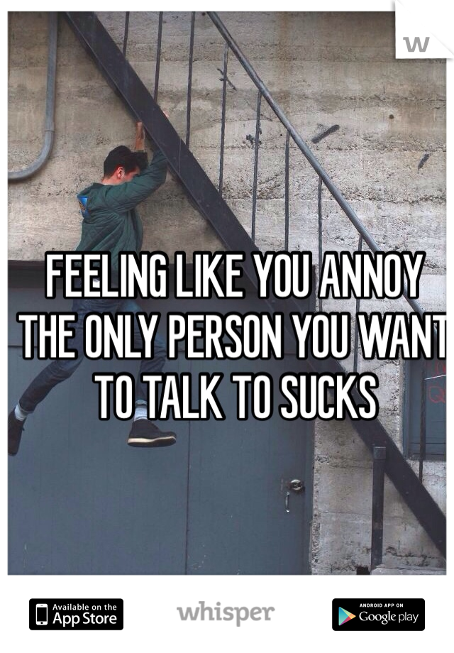 FEELING LIKE YOU ANNOY THE ONLY PERSON YOU WANT TO TALK TO SUCKS