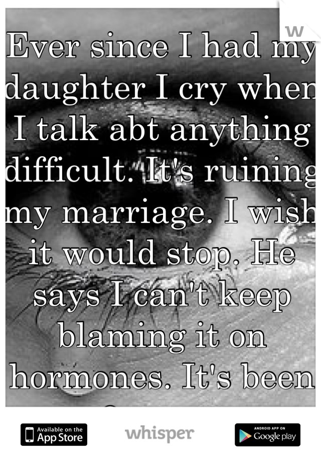 Ever since I had my daughter I cry when I talk abt anything difficult. It's ruining my marriage. I wish it would stop. He says I can't keep blaming it on hormones. It's been 2 years. 