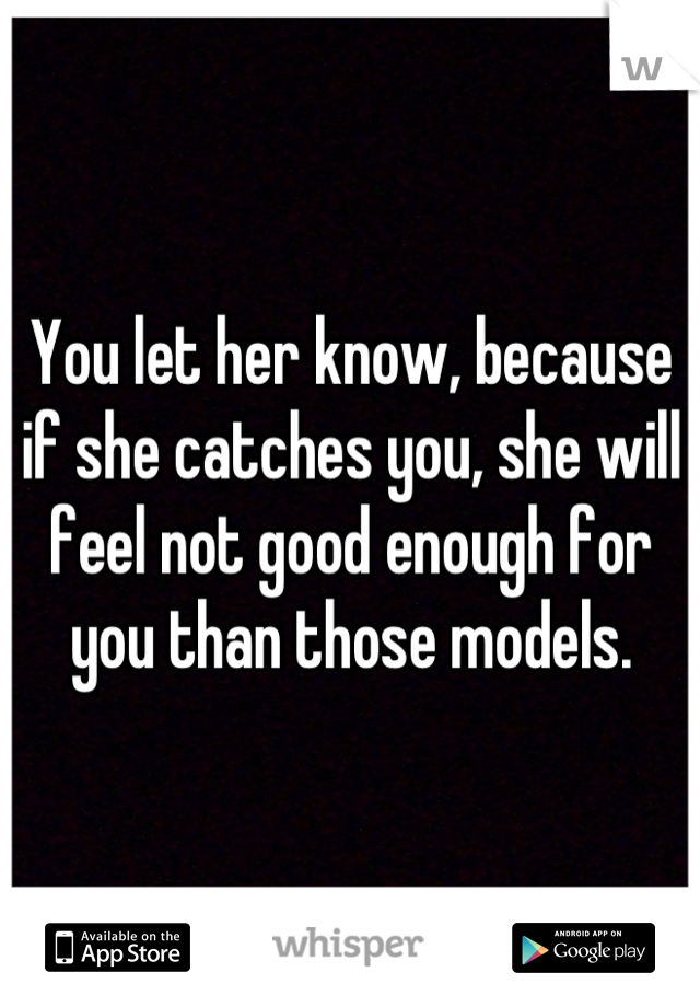 You let her know, because if she catches you, she will feel not good enough for you than those models.