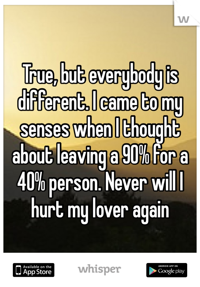 True, but everybody is different. I came to my senses when I thought about leaving a 90% for a 40% person. Never will I hurt my lover again