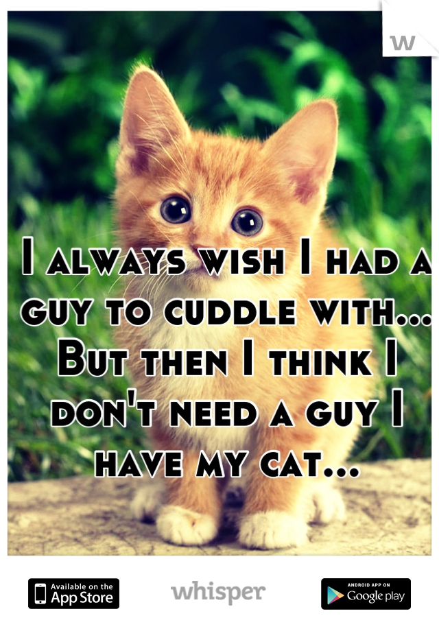 I always wish I had a guy to cuddle with... But then I think I don't need a guy I have my cat...