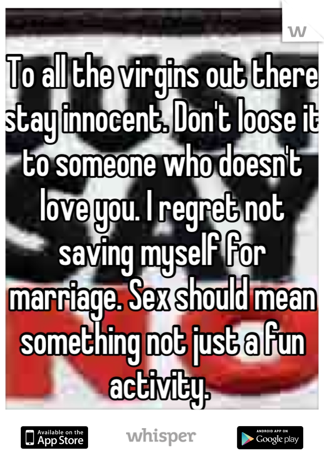 To all the virgins out there stay innocent. Don't loose it to someone who doesn't love you. I regret not saving myself for marriage. Sex should mean something not just a fun activity. 