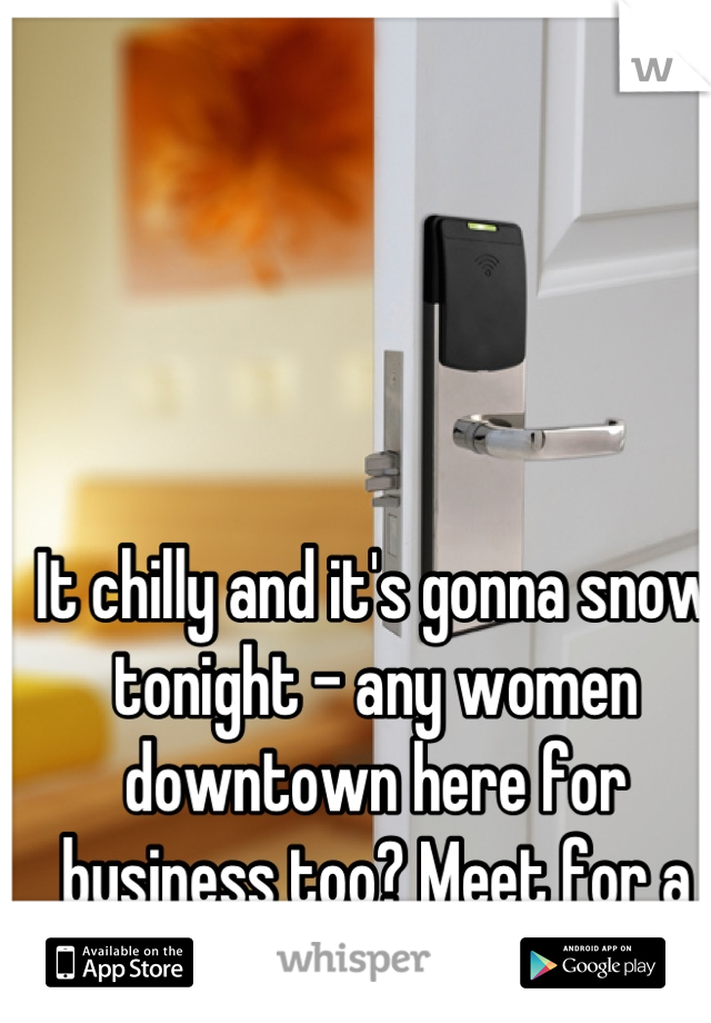 It chilly and it's gonna snow tonight - any women downtown here for business too? Meet for a drink?