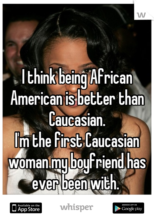 

I think being African American is better than Caucasian. 
I'm the first Caucasian woman my boyfriend has ever been with. 