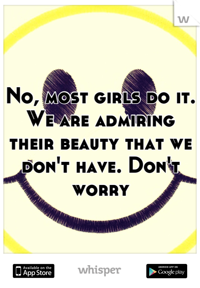 No, most girls do it. We are admiring their beauty that we don't have. Don't worry