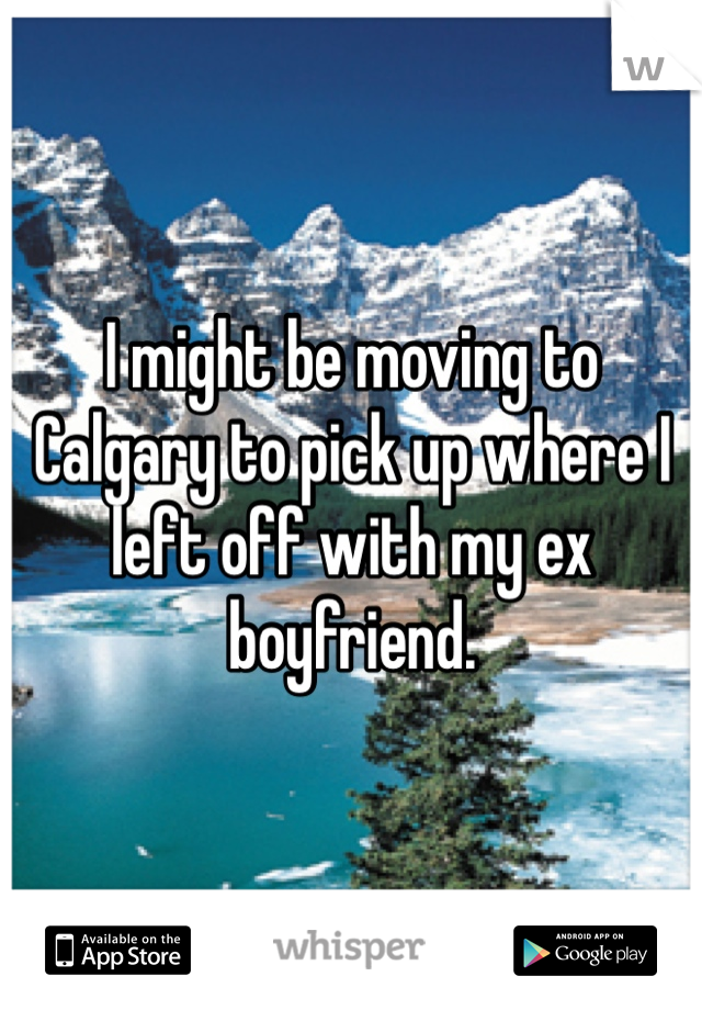 I might be moving to Calgary to pick up where I left off with my ex boyfriend. 