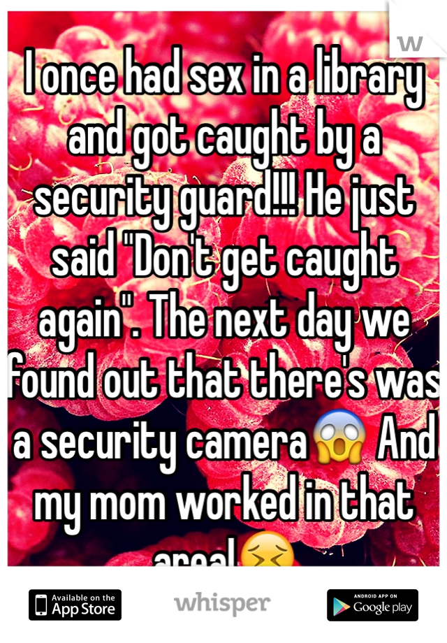 I once had sex in a library and got caught by a security guard!!! He just said "Don't get caught again". The next day we found out that there's was a security camera😱 And my mom worked in that area!😖