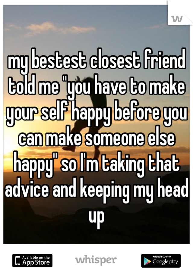 my bestest closest friend told me "you have to make your self happy before you can make someone else happy" so I'm taking that advice and keeping my head up 