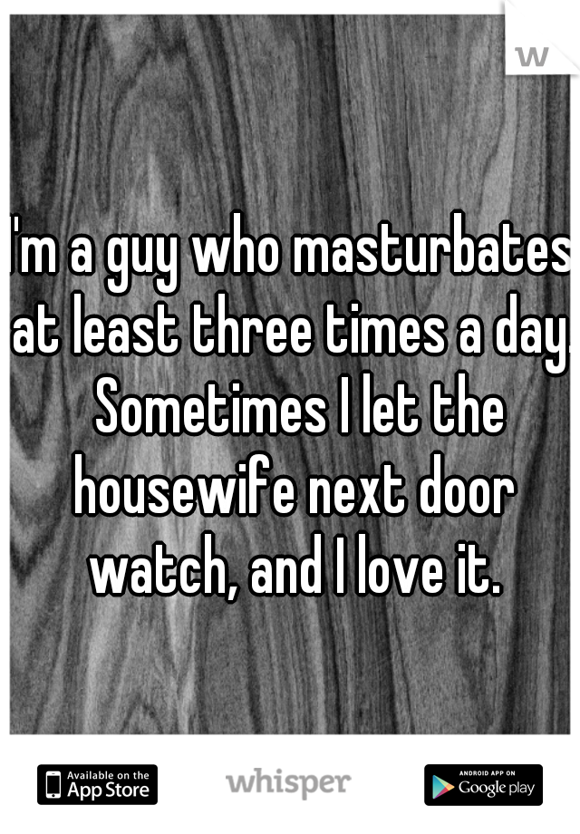 I'm a guy who masturbates at least three times a day.  Sometimes I let the housewife next door watch, and I love it.