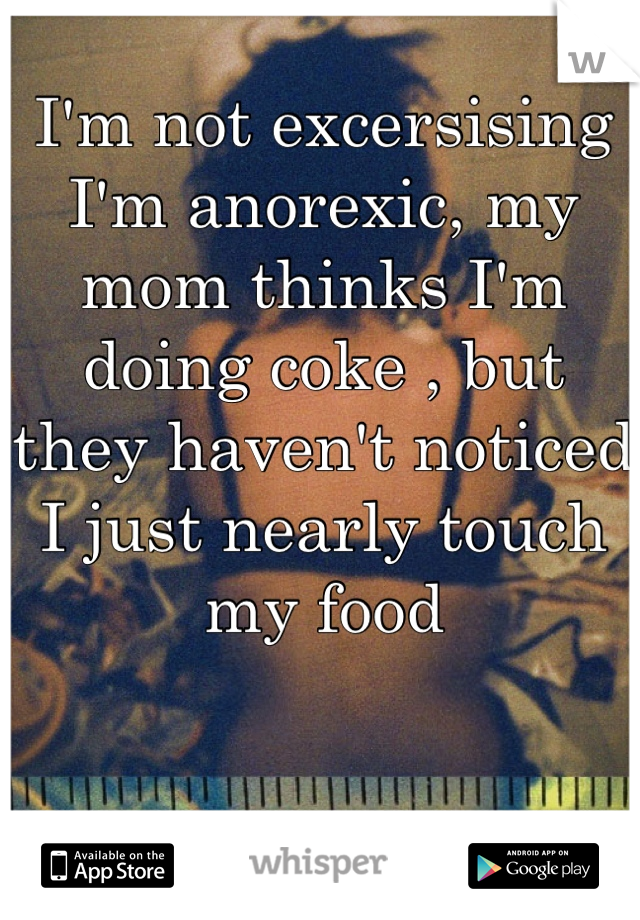 I'm not excersising I'm anorexic, my mom thinks I'm doing coke , but they haven't noticed I just nearly touch my food