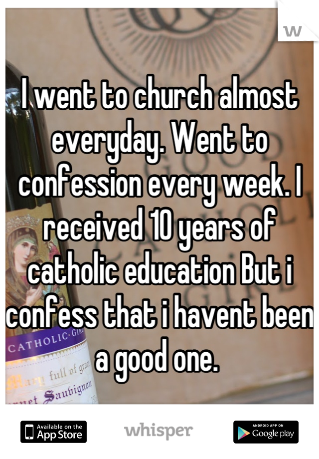 I went to church almost everyday. Went to confession every week. I received 10 years of catholic education But i confess that i havent been a good one. 