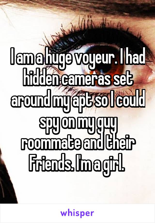 I am a huge voyeur. I had hidden cameras set around my apt so I could spy on my guy roommate and their Friends. I'm a girl. 