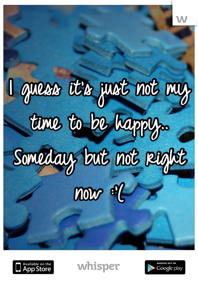 I guess it's just not my time to be happy.. Someday but not right now :'(