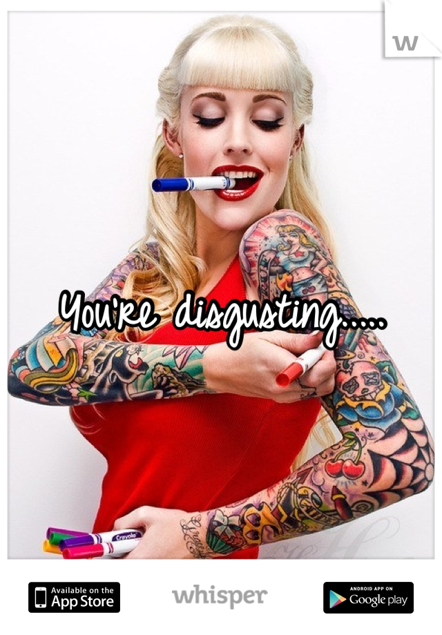 You're disgusting.....