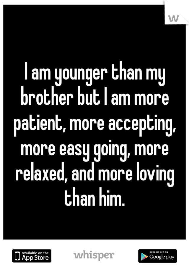 I am younger than my brother but I am more patient, more accepting, more easy going, more relaxed, and more loving than him.