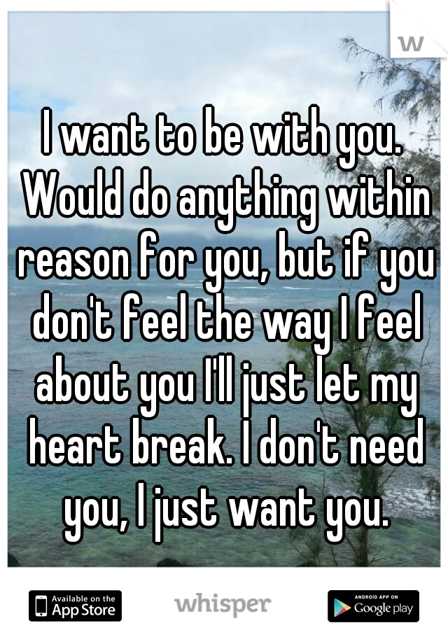 I want to be with you. Would do anything within reason for you, but if you don't feel the way I feel about you I'll just let my heart break. I don't need you, I just want you.