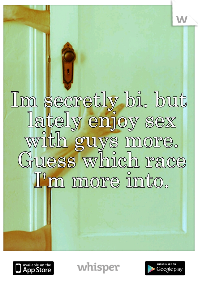 Im secretly bi. but lately enjoy sex with guys more. Guess which race I'm more into.