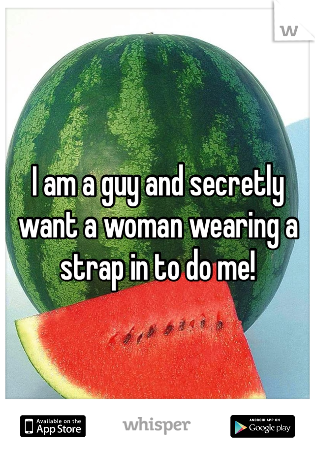 I am a guy and secretly want a woman wearing a strap in to do me!
