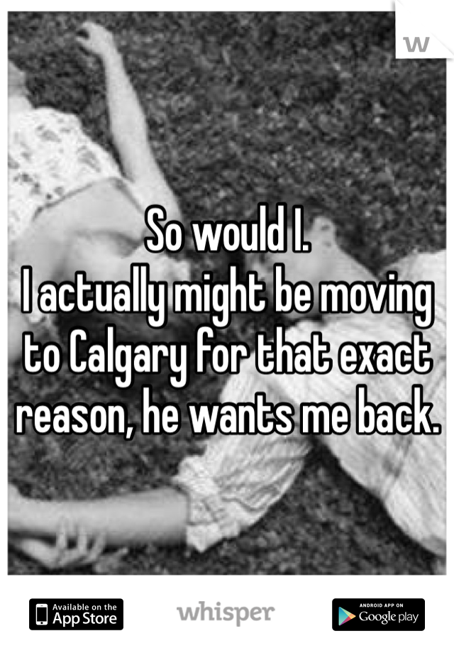 So would I. 
I actually might be moving to Calgary for that exact reason, he wants me back. 