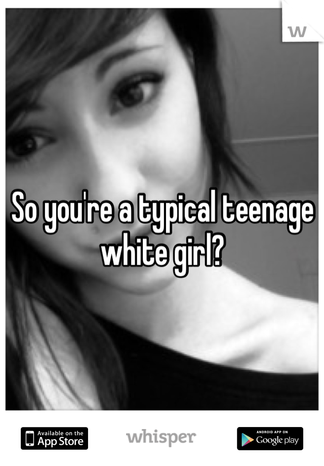 So you're a typical teenage white girl?