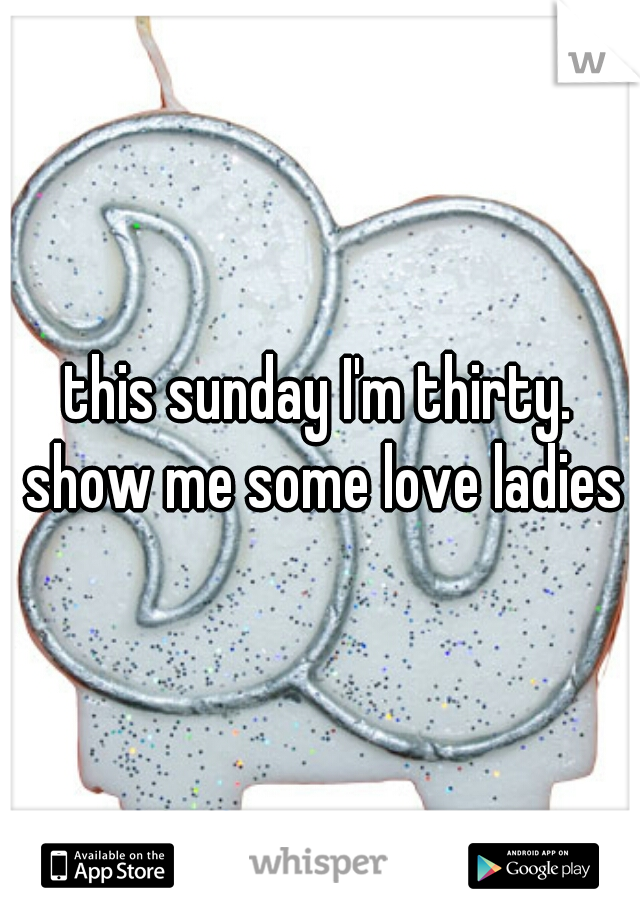 this sunday I'm thirty. show me some love ladies