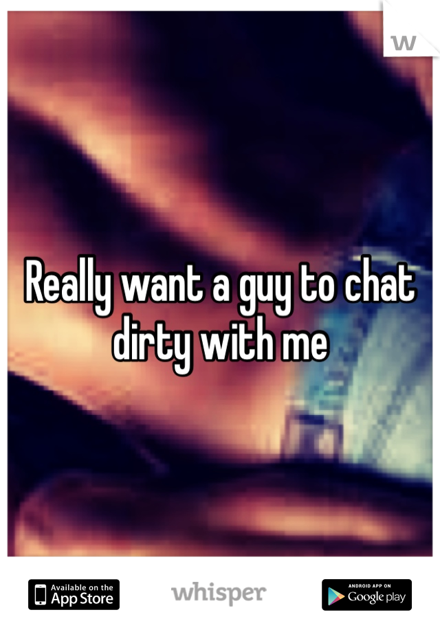 Really want a guy to chat dirty with me