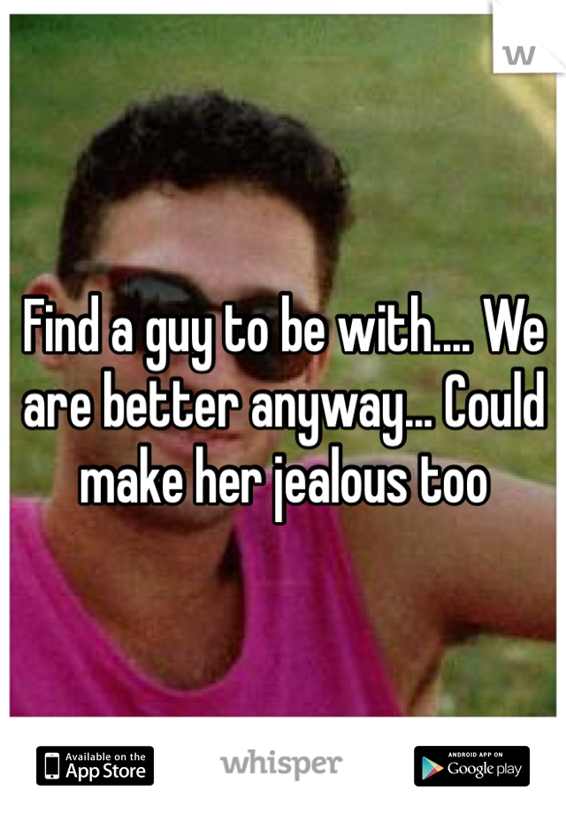 Find a guy to be with.... We are better anyway... Could make her jealous too