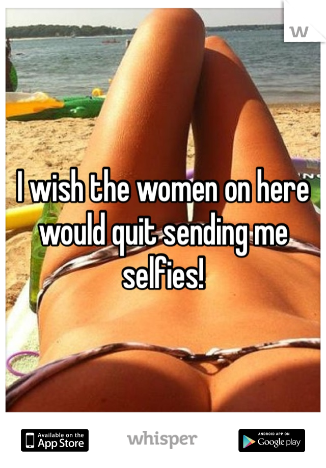 I wish the women on here would quit sending me selfies!