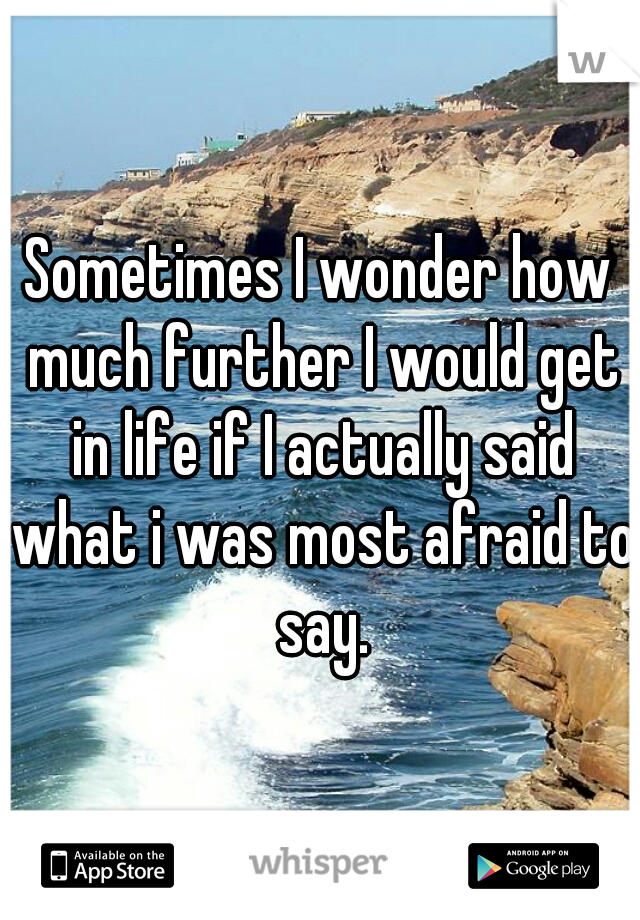Sometimes I wonder how much further I would get in life if I actually said what i was most afraid to say.