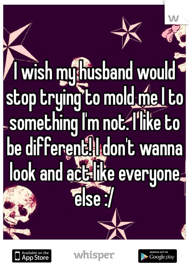 I wish my husband would stop trying to mold me I to something I'm not. I like to be different! I don't wanna look and act like everyone else :/