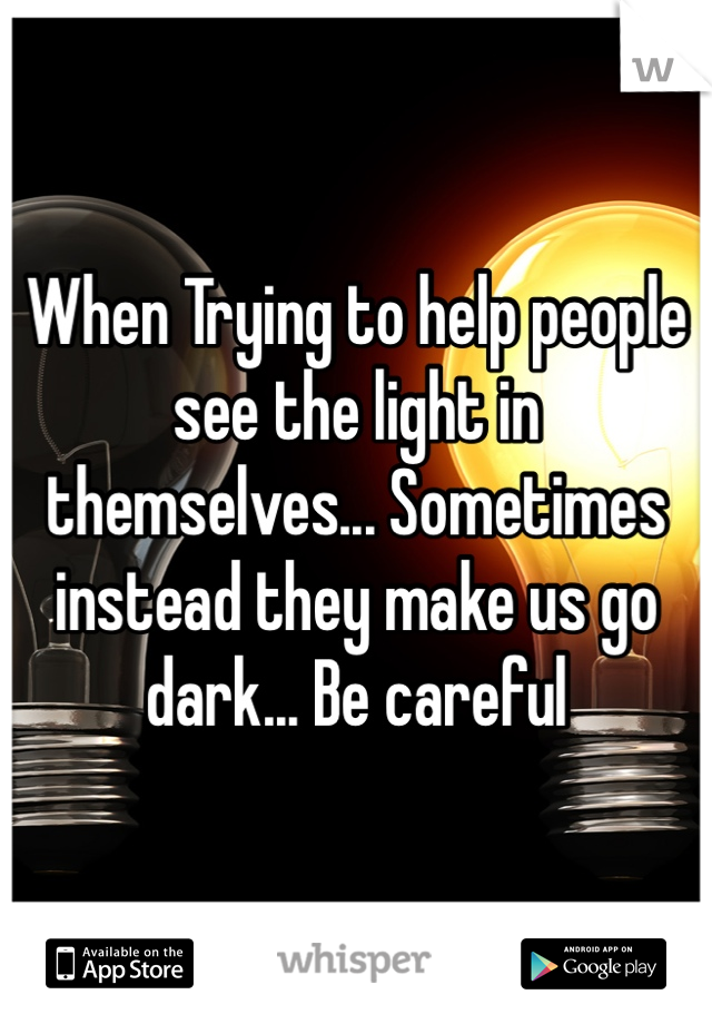 When Trying to help people see the light in themselves... Sometimes instead they make us go dark... Be careful