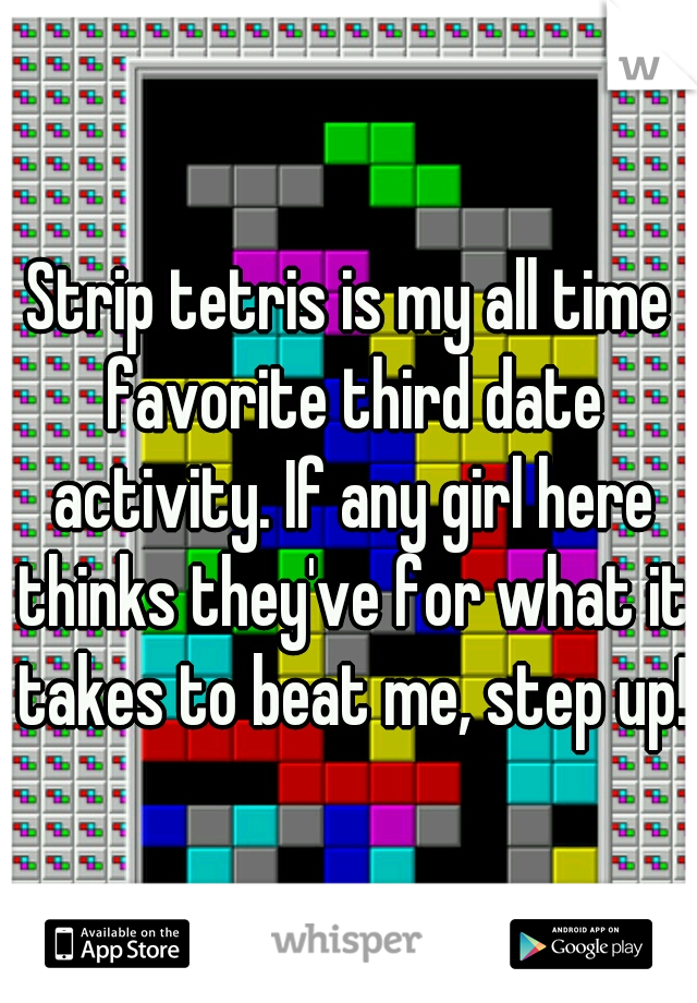 Strip tetris is my all time favorite third date activity. If any girl here thinks they've for what it takes to beat me, step up!