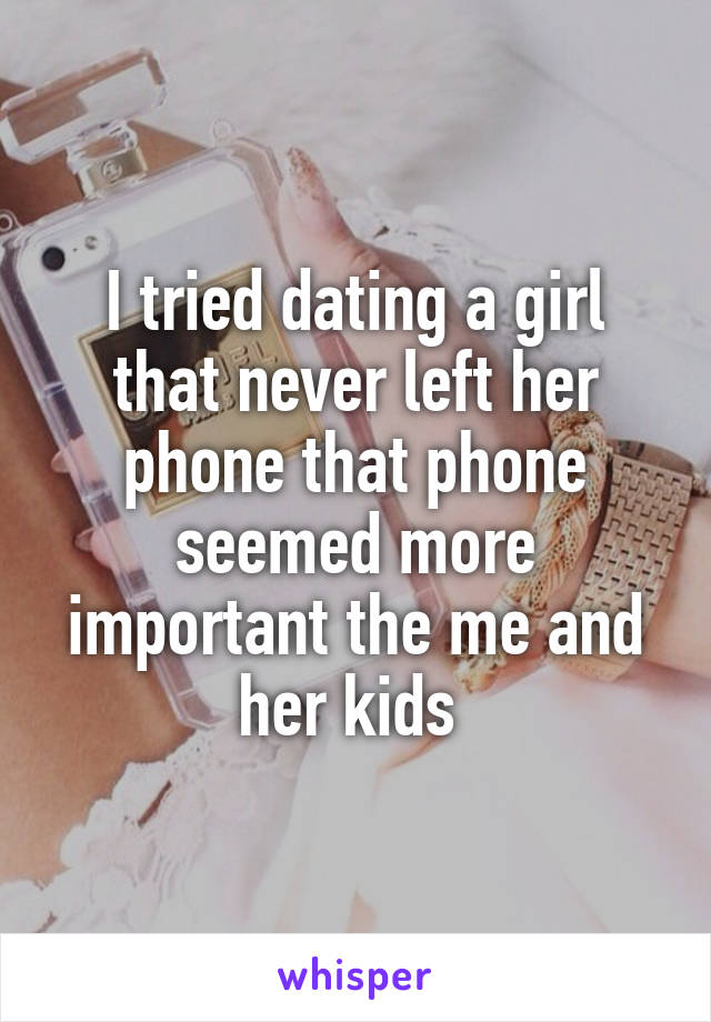 I tried dating a girl that never left her phone that phone seemed more important the me and her kids 