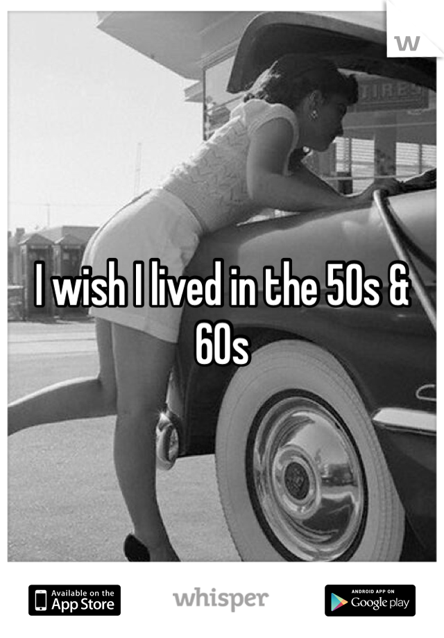 I wish I lived in the 50s & 60s