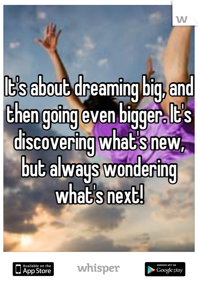 It's about dreaming big, and then going even bigger. It's discovering what's new, but always wondering what's next!