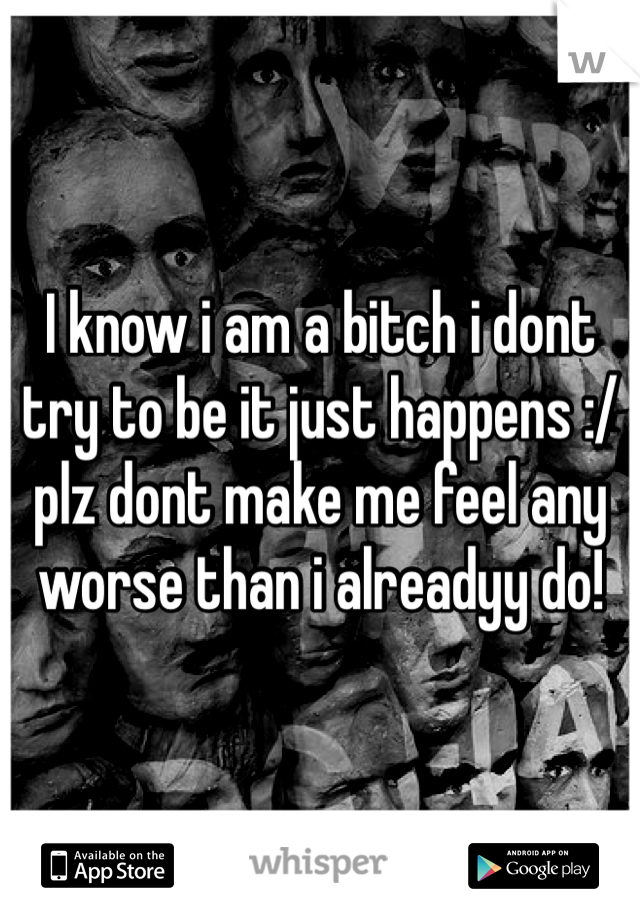I know i am a bitch i dont try to be it just happens :/ plz dont make me feel any worse than i alreadyy do! 
