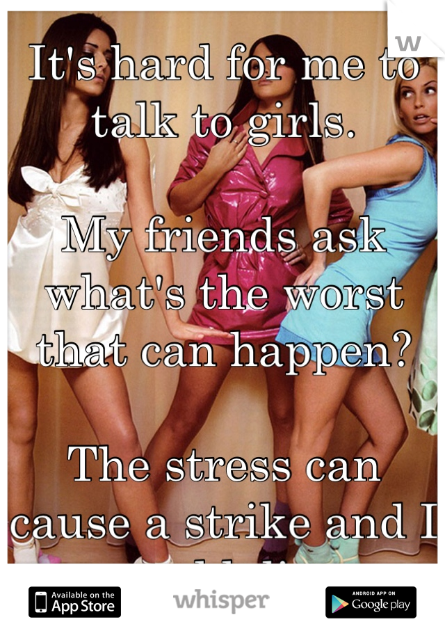 It's hard for me to talk to girls.

My friends ask what's the worst that can happen?

The stress can cause a strike and I could die.