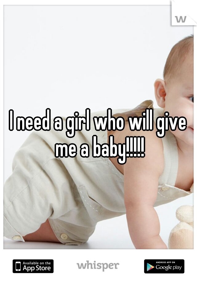 I need a girl who will give me a baby!!!!!