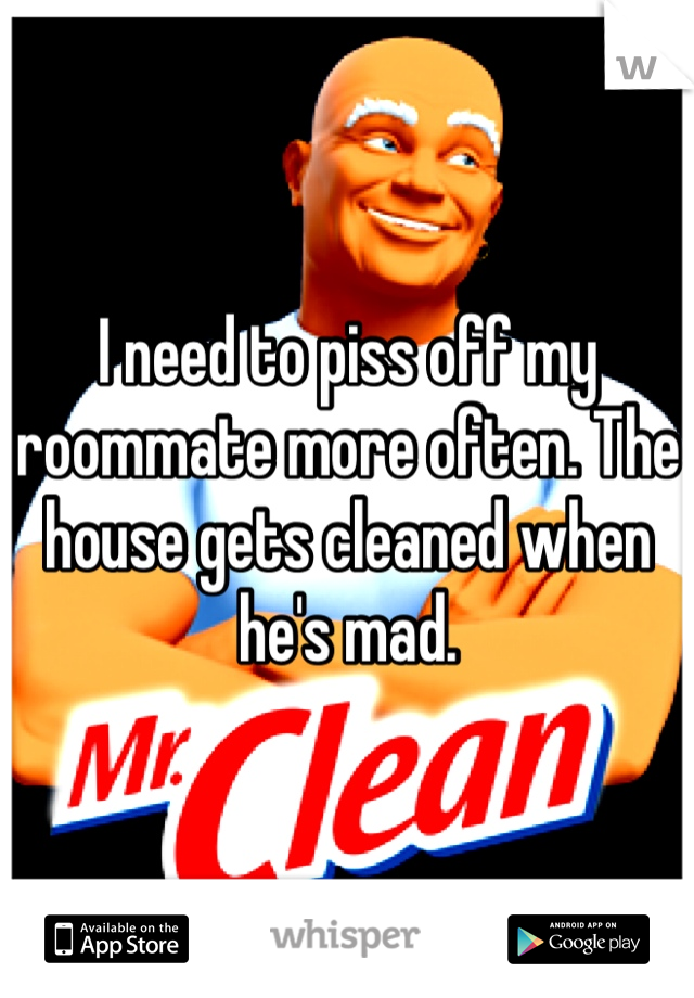 I need to piss off my roommate more often. The house gets cleaned when he's mad.