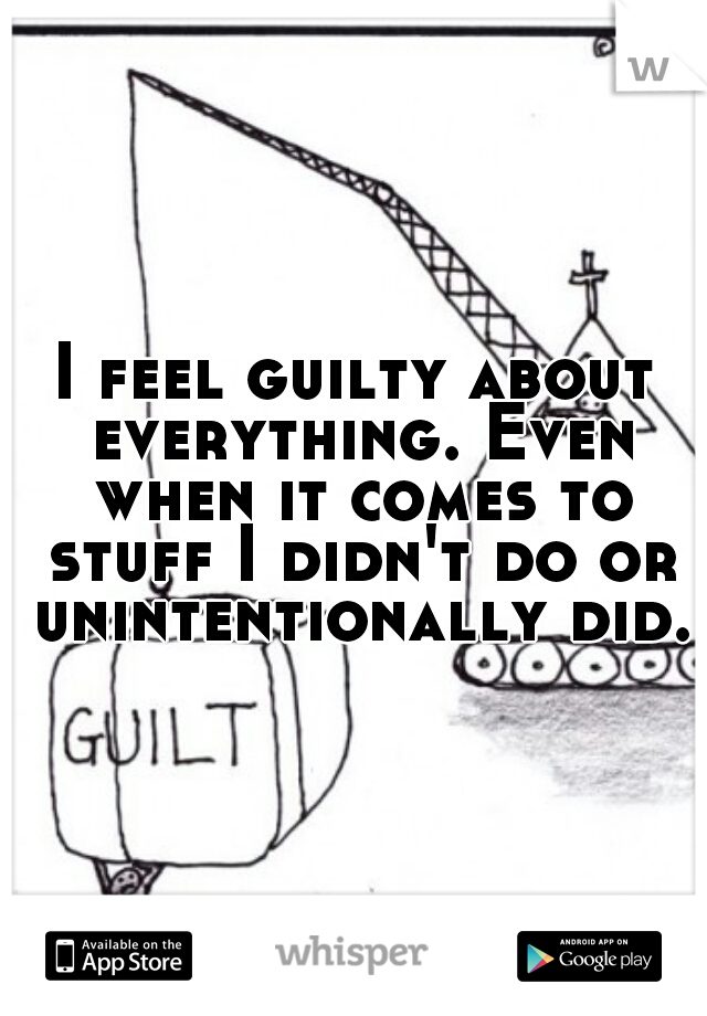 I feel guilty about everything. Even when it comes to stuff I didn't do or unintentionally did.