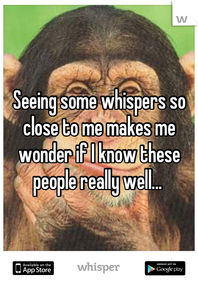 Seeing some whispers so close to me makes me wonder if I know these people really well... 