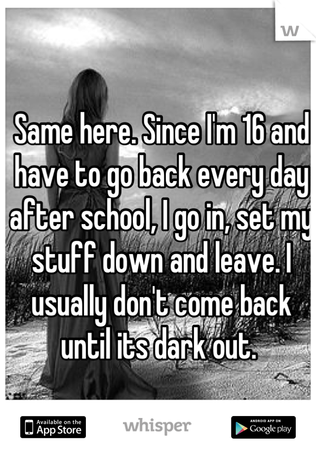 Same here. Since I'm 16 and have to go back every day after school, I go in, set my stuff down and leave. I usually don't come back until its dark out. 