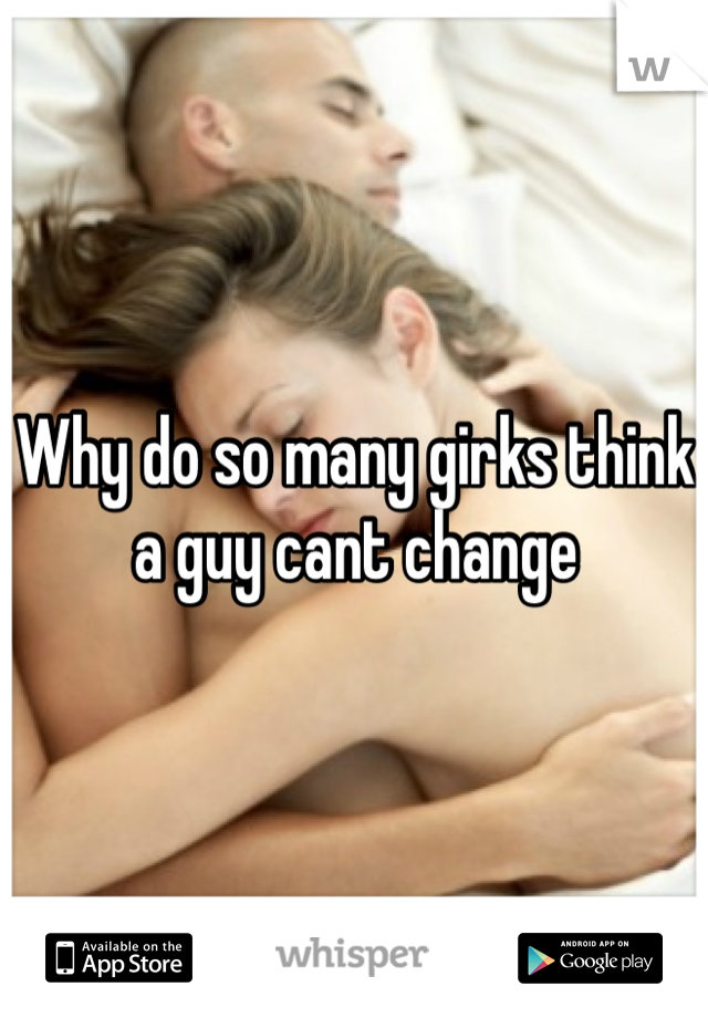 Why do so many girks think a guy cant change