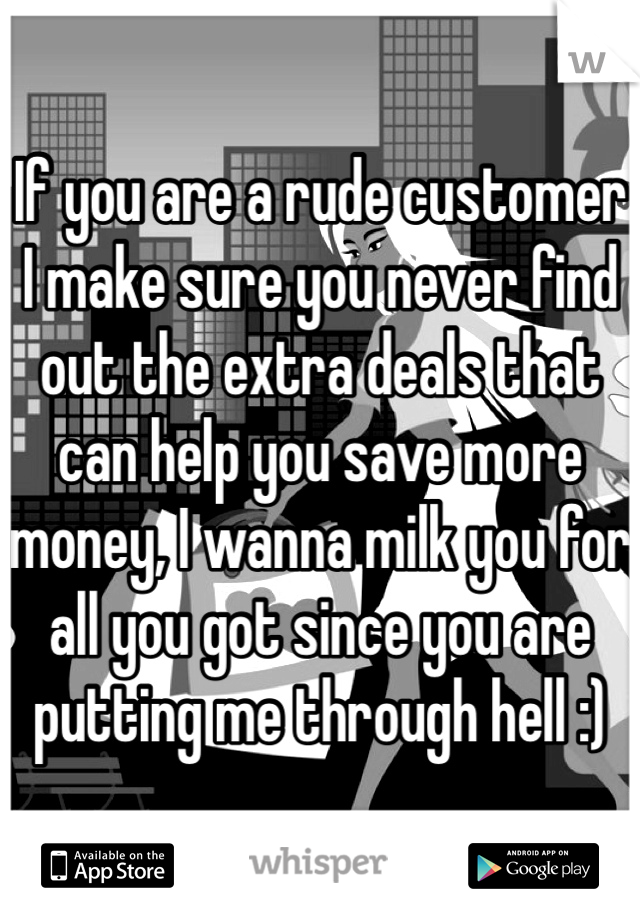If you are a rude customer I make sure you never find out the extra deals that can help you save more money, I wanna milk you for all you got since you are putting me through hell :)
